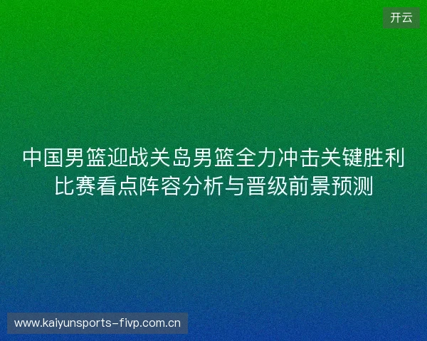 中国男篮迎战关岛男篮全力冲击关键胜利比赛看点阵容分析与晋级前景预测