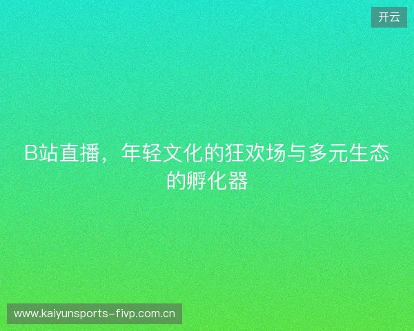 B站直播，年轻文化的狂欢场与多元生态的孵化器